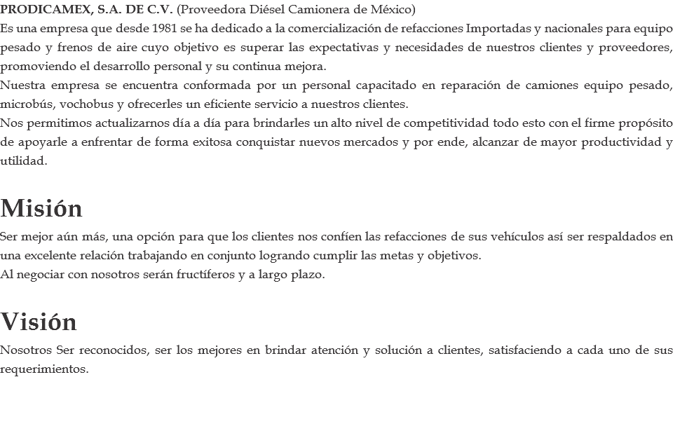 PRODICAMEX, S.A. DE C.V. (Proveedora Diésel Camionera de México) Es una empresa que desde 1981 se ha dedicado a la comercialización de refacciones Importadas y nacionales para equipo pesado y frenos de aire cuyo objetivo es superar las expectativas y necesidades de nuestros clientes y proveedores, promoviendo el desarrollo personal y su continua mejora. Nuestra empresa se encuentra conformada por un personal capacitado en reparación de camiones equipo pesado, microbús, vochobus y ofrecerles un eficiente servicio a nuestros clientes. Nos permitimos actualizarnos día a día para brindarles un alto nivel de competitividad todo esto con el firme propósito de apoyarle a enfrentar de forma exitosa conquistar nuevos mercados y por ende, alcanzar de mayor productividad y utilidad. Misión Ser mejor aún más, una opción para que los clientes nos confíen las refacciones de sus vehículos así ser respaldados en una excelente relación trabajando en conjunto logrando cumplir las metas y objetivos. Al negociar con nosotros serán fructíferos y a largo plazo. Visión Nosotros Ser reconocidos, ser los mejores en brindar atención y solución a clientes, satisfaciendo a cada uno de sus requerimientos.
